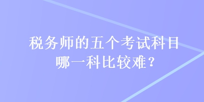 稅務(wù)師的五個考試科目哪一科比較難？