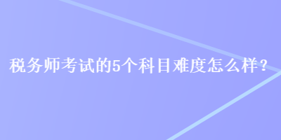 稅務(wù)師考試的5個(gè)科目難度怎么樣？