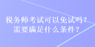 稅務(wù)師考試可以免試嗎？需要滿足什么條件？