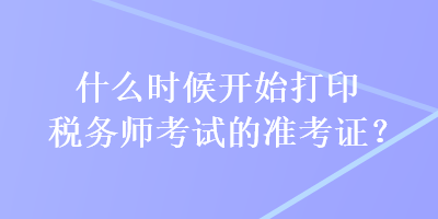 什么時候開始打印稅務(wù)師考試的準(zhǔn)考證？