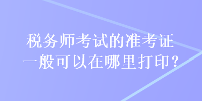 稅務(wù)師考試的準(zhǔn)考證一般可以在哪里打??？