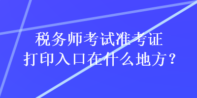 稅務(wù)師考試準(zhǔn)考證打印入口在什么地方？