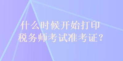 什么時(shí)候開始打印稅務(wù)師考試準(zhǔn)考證？