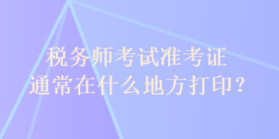 稅務(wù)師考試準(zhǔn)考證通常在什么地方打印？