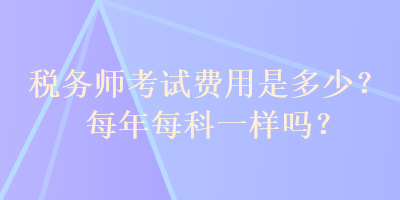 稅務(wù)師考試費(fèi)用是多少？每年每科一樣嗎？