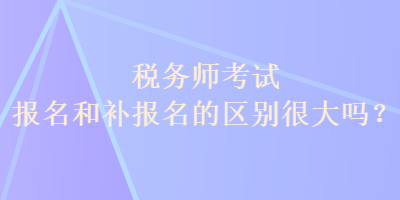 稅務師考試報名和補報名的區(qū)別很大嗎？