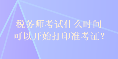 稅務(wù)師考試什么時(shí)間可以開始打印準(zhǔn)考證？