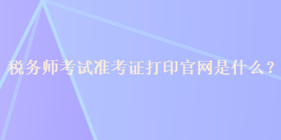 稅務師考試準考證打印官網(wǎng)是什么？