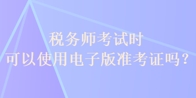 稅務(wù)師考試時可以使用電子版準(zhǔn)考證嗎？