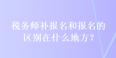 稅務師補報名和報名的區(qū)別在什么地方？