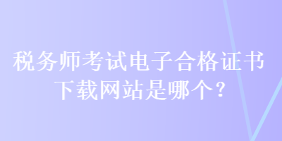 稅務(wù)師考試電子合格證書下載網(wǎng)站是哪個？