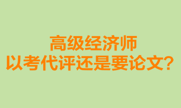 高級(jí)經(jīng)濟(jì)師以考代評(píng)還是要論文？