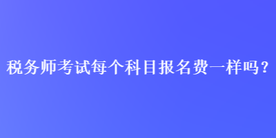 稅務(wù)師考試每個(gè)科目報(bào)名費(fèi)一樣嗎？