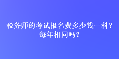 稅務(wù)師的考試報(bào)名費(fèi)多少錢一科？每年相同嗎？