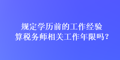 規(guī)定學(xué)歷前的工作經(jīng)驗(yàn)算稅務(wù)師相關(guān)工作年限嗎？