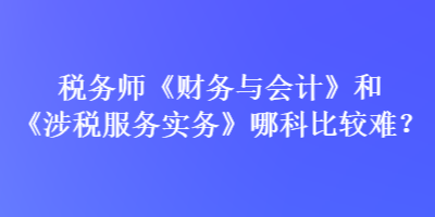 稅務(wù)師《財(cái)務(wù)與會(huì)計(jì)》和《涉稅服務(wù)實(shí)務(wù)》哪科比較難？