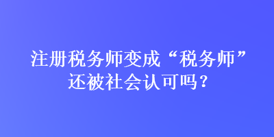 注冊(cè)稅務(wù)師變成“稅務(wù)師”還被社會(huì)認(rèn)可嗎？