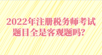 2022年注冊稅務(wù)師考試題目全是客觀題嗎？