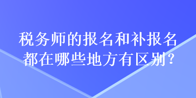 稅務(wù)師的報(bào)名和補(bǔ)報(bào)名都在哪些地方有區(qū)別？