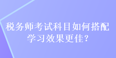 稅務(wù)師考試科目如何搭配學習效果更佳？