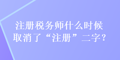 注冊(cè)稅務(wù)師什么時(shí)候取消了“注冊(cè)”二字？