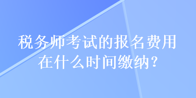 稅務(wù)師考試的報(bào)名費(fèi)用在什么時(shí)間繳納？