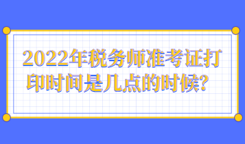 2022年稅務(wù)師準(zhǔn)考證打印時(shí)間是幾點(diǎn)的時(shí)候？