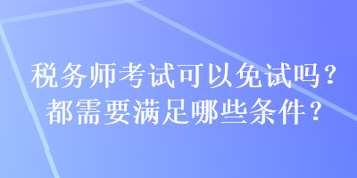 稅務(wù)師考試可以免試嗎？都需要滿足哪些條件？