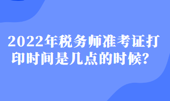 2022年稅務(wù)師準(zhǔn)考證打印時間是幾點的時候？