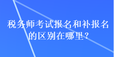 稅務(wù)師考試報名和補報名的區(qū)別在哪里？