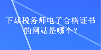 下載稅務師電子合格證書的網(wǎng)站是哪個？