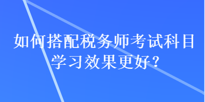 如何搭配稅務師考試科目學習效果更好？