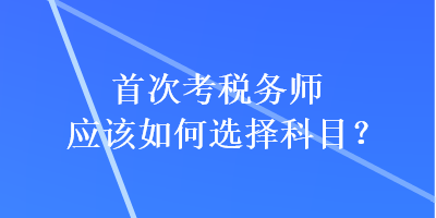 首次考稅務(wù)師應(yīng)該如何選擇科目？