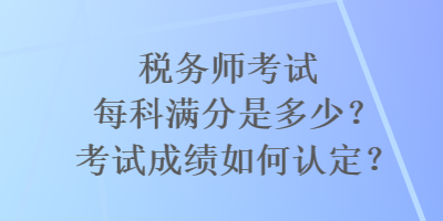 稅務(wù)師考試每科滿分是多少？考試成績?nèi)绾握J(rèn)定？