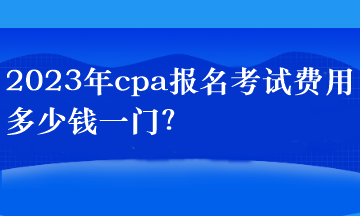 2023年cpa報名考試費用多少錢一門？