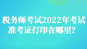 稅務(wù)師考試2022年考試準(zhǔn)考證打印在哪里？