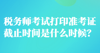 稅務(wù)師考試打印準(zhǔn)考證截止時(shí)間是什么時(shí)候？