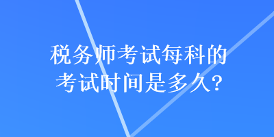 稅務(wù)師考試每科的考試時間是多久？