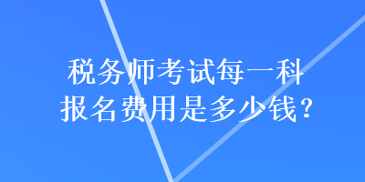 稅務(wù)師考試每一科報名費(fèi)用是多少錢？