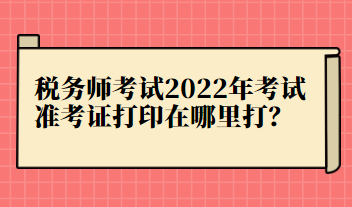 稅務師考試2022年考試準考證打印在哪里打？