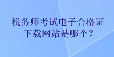 稅務(wù)師考試電子合格證下載網(wǎng)站是哪個？