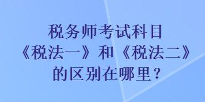 稅務(wù)師考試科目《稅法一》和《稅法二》的區(qū)別在哪里？