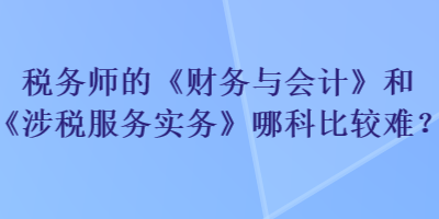 稅務師的《財務與會計》和《涉稅服務實務》哪科比較難？