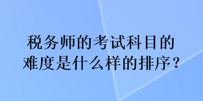 稅務(wù)師的考試科目的難度是什么樣的排序？