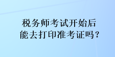 稅務(wù)師考試開始后能去打印準(zhǔn)考證嗎？