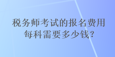 稅務(wù)師考試的報名費(fèi)用每科需要多少錢？