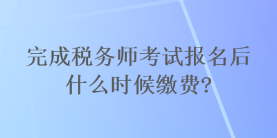 完成稅務(wù)師考試報(bào)名后什么時(shí)候繳費(fèi)？