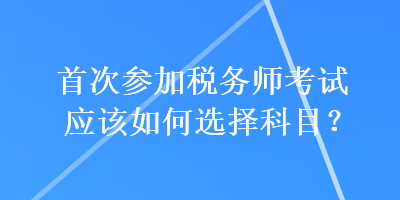 首次參加稅務(wù)師考試應(yīng)該如何選擇科目？