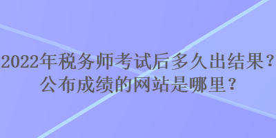 2022年稅務(wù)師考試后多久出結(jié)果？公布成績的網(wǎng)站是哪里？