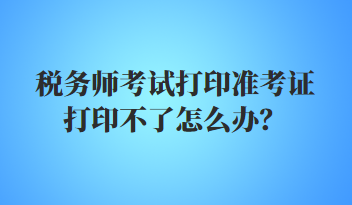 稅務師考試打印準考證打印不了怎么辦？